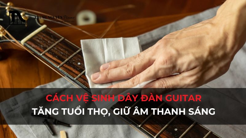 Cách vệ sinh dây đàn Guitar: Tăng tuổi thọ, giữ âm thanh sáng