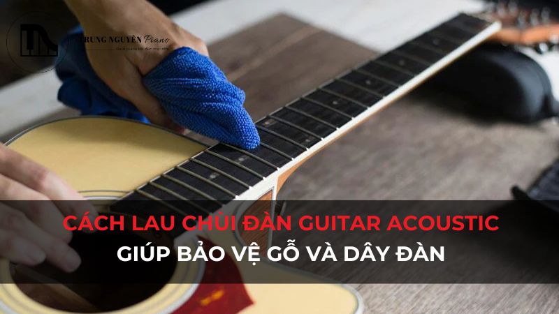 Cách lau chùi đàn Guitar Acoustic sau mỗi lần chơi giúp bảo vệ gỗ và dây đàn