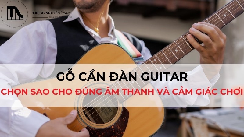 Gỗ cần đàn Guitar: Chọn sao cho đúng âm thanh và cảm giác chơi