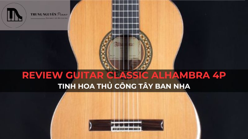 Review Guitar Classic Alhambra 4P: Tinh hoa thủ công Tây Ban Nha