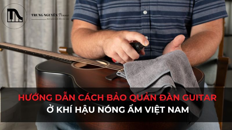 Hướng dẫn cách bảo quản đàn Guitar ở khí hậu nóng ẩm Việt Nam