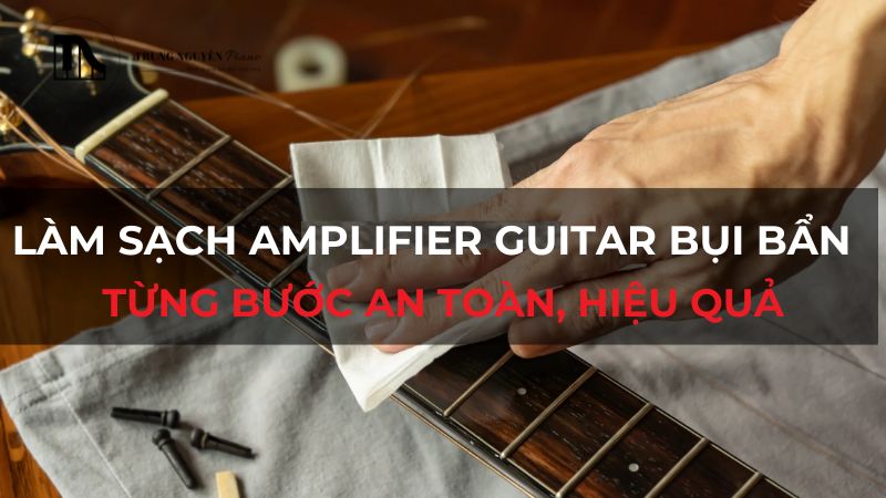 Làm sạch Amplifier Guitar bụi bẩn: Từng bước an toàn, hiệu quả