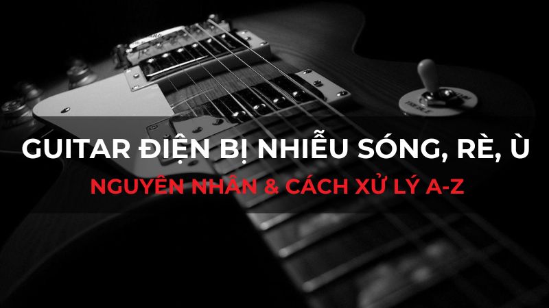 Guitar điện bị nhiễu sóng, rè, ù: Nguyên nhân & cách xử lý A-Z