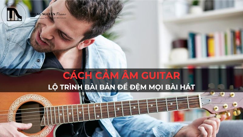 Cách Cảm Âm Guitar: Lộ Trình Bài Bản Để Đệm Mọi Bài Hát